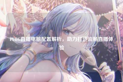 PUBG直播电脑配置解析,助力打造流畅直播体验
