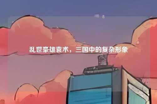乱世豪雄袁术,三国中的复杂形象