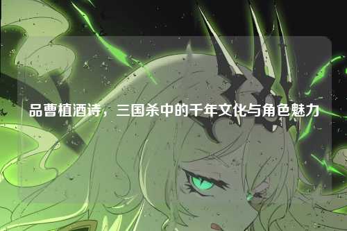 品曹植酒诗，三国杀中的千年文化与角色魅力