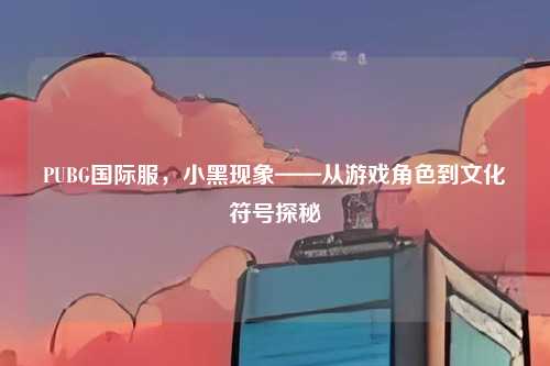 PUBG国际服,小黑现象——从游戏角色到文化符号探秘