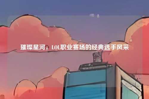 璀璨星河,LOL职业赛场的经典选手风采