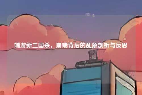 端游新三国杀,崩端背后的乱象剖析与反思