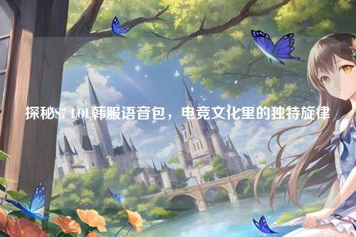 探秘S7 LOL韩服语音包，电竞文化里的独特旋律