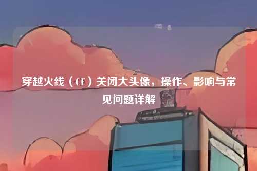 穿越火线(CF)关闭大头像,操作、影响与常见问题详解