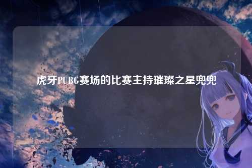 虎牙PUBG赛场的比赛主持璀璨之星兜兜
