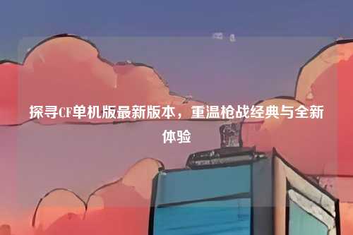 探寻CF单机版最新版本，重温枪战经典与全新体验