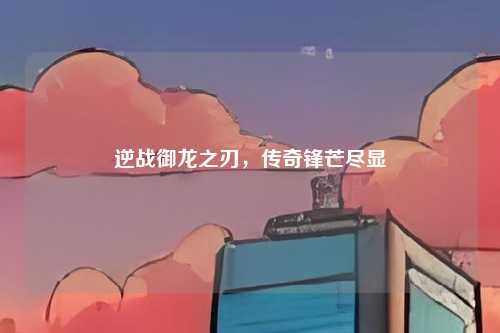 逆战御龙之刃,传奇锋芒尽显