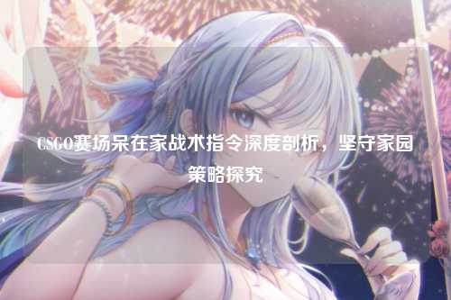 CSGO赛场呆在家战术指令深度剖析，坚守家园策略探究