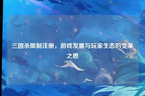 三国杀限制注册，游戏发展与玩家生态的变革之思