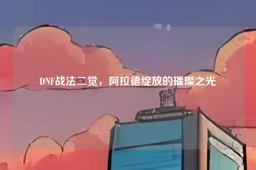 DNF战法二觉,阿拉德绽放的璀璨之光