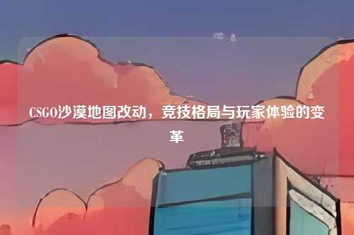 CSGO沙漠地图改动，竞技格局与玩家体验的变革