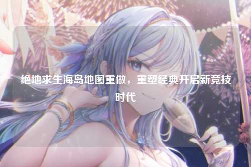 绝地求生海岛地图重做，重塑经典开启新竞技时代