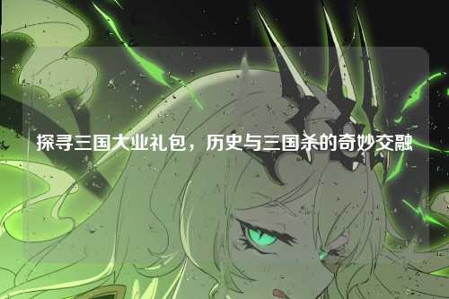 探寻三国大业礼包，历史与三国杀的奇妙交融