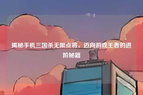 揭秘手机三国杀无限点将,迈向游戏王者的进阶秘籍