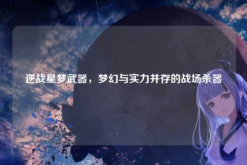 逆战星梦武器,梦幻与实力并存的战场杀器