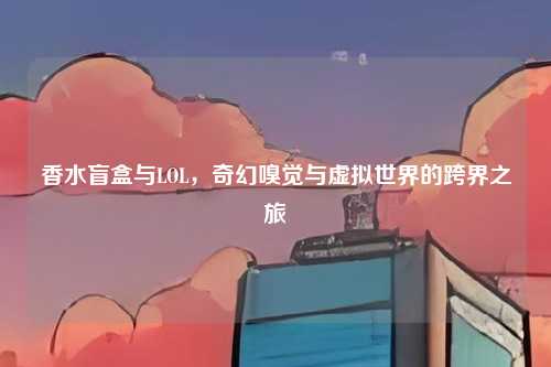 香水盲盒与LOL,奇幻嗅觉与虚拟世界的跨界之旅