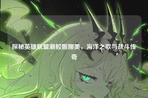 探秘英雄联盟潮鲛姬娜美，海洋之歌与战斗传奇