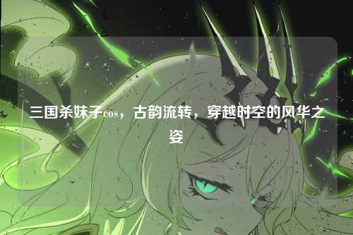三国杀妹子cos，古韵流转，穿越时空的风华之姿