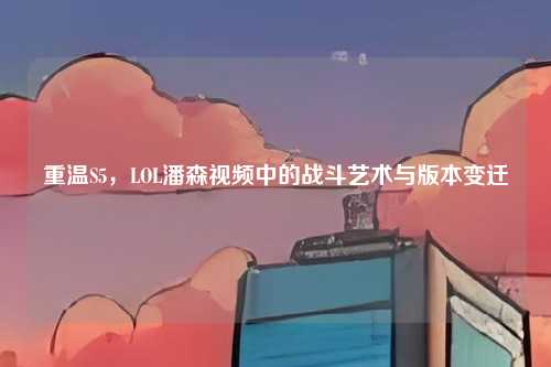重温S5，LOL潘森视频中的战斗艺术与版本变迁