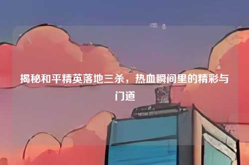 揭秘和平精英落地三杀,热血瞬间里的精彩与门道