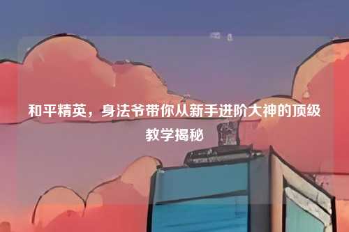 和平精英,身法爷带你从新手进阶大神的顶级教学揭秘