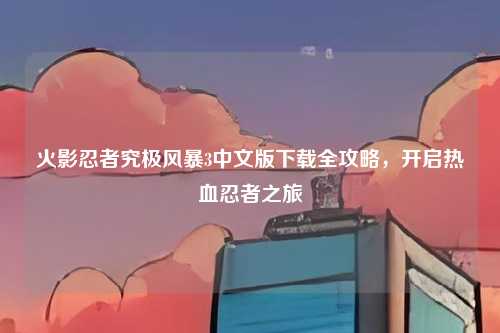 火影忍者究极风暴3中文版下载全攻略，开启热血忍者之旅