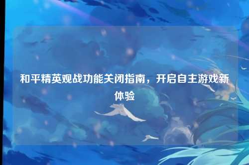 和平精英观战功能关闭指南，开启自主游戏新体验