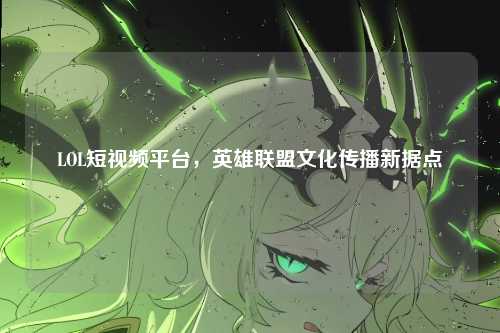 LOL短视频平台，英雄联盟文化传播新据点