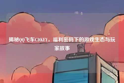 揭秘QQ飞车CDKEY，福利密码下的游戏生态与玩家故事