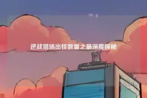 逆战猎场出怪数量之最深度探秘