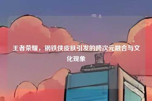 王者荣耀，钢铁侠皮肤引发的跨次元融合与文化现象