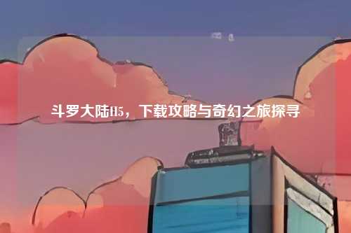 斗罗大陆H5，下载攻略与奇幻之旅探寻