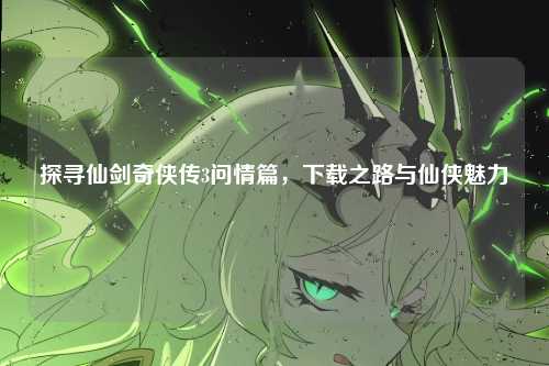 探寻仙剑奇侠传3问情篇，下载之路与仙侠魅力