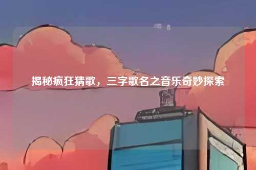 揭秘疯狂猜歌,三字歌名之音乐奇妙探索