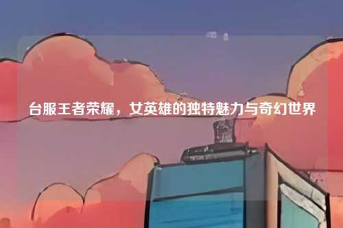 台服王者荣耀,女英雄的独特魅力与奇幻世界