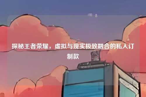 探秘王者荣耀，虚拟与现实极致融合的私人订制款