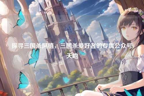 探寻三国杀阿植,三国杀爱好者的专属公众号天地