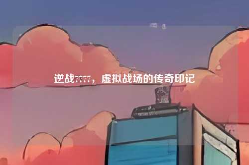 逆战7777，虚拟战场的传奇印记