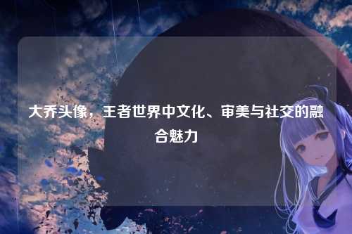 大乔头像，王者世界中文化、审美与社交的融合魅力