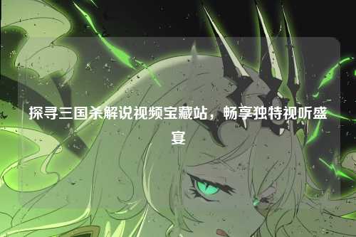探寻三国杀解说视频宝藏站，畅享独特视听盛宴