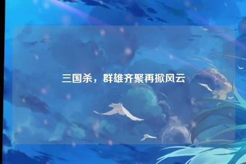 三国杀,群雄齐聚再掀风云