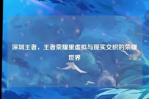 深圳王者,王者荣耀里虚拟与现实交织的荣耀世界