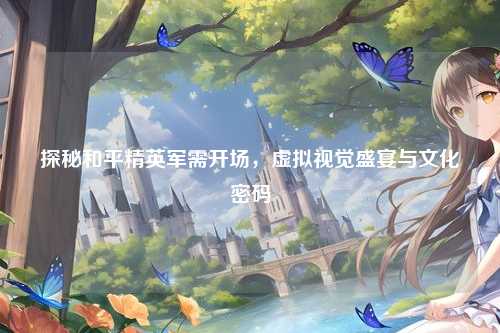 探秘和平精英军需开场，虚拟视觉盛宴与文化密码