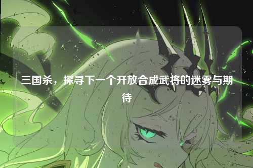 三国杀，探寻下一个开放合成武将的迷雾与期待